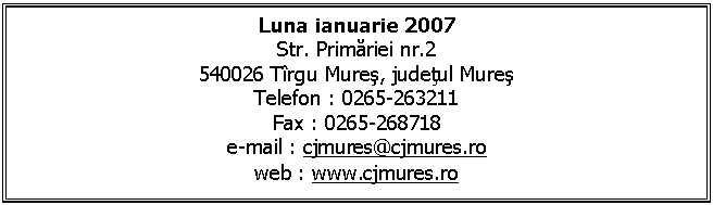 Text Box: Luna ianuarie 2007 
Str. Primariei nr.2
540026 Trgu Mures, judetul Mures
Telefon : 0265-263211
Fax : 0265-268718
e-mail : cjmures@cjmures.ro
web : www.cjmures.ro
