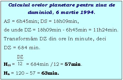 Text Box: Calculul orelor planetare pentru ziua de duminica, 6 martie 1994.
AS = 6h45min; DS = 18h09min, 
de unde DZ = 18h09min - 6h45min = 11h24min. 
Transformam DZ din ore n minute, deci 
DZ = 684 min.
Hzi = = 684min /12 = 57min.
Hn = 120 - 57 = 63min.
