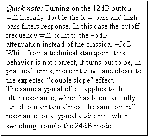 Text Box: Quick note: Turning on the 12dB button will literally double the low-pass and high pass filters response. In this case the cutoff frequency will point to the -6dB attenuation instead of the classical -3dB. 
While from a technical standpoint this behavior is not correct, it turns out to be, in practical terms, more intuitive and closer to the expected 