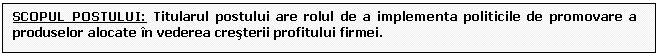 Text Box: SCOPUL POSTULUI: Titularul postului are rolul de a implementa politicile de promovare a produselor alocate n vederea cresterii profitului firmei.