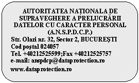 Rounded Rectangle: AUTORITATEA NAŢIONALĂ DE SUPRAVEGHERE A PRELUCRĂRII DATELOR CU CARACTER PERSONAL
(A.N.S.P.D.C.P.)
Str. Olari nr. 32, Sector 2, BUCUREsTI
Cod postal 024057
Tel. +40212525599;Fax +40212525757
e-mail: anspdcp@dataprotection.ro
www.dataprotection.ro

