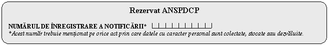 Rounded Rectangle: Rezervat ANSPDCP

NUMĂRUL DE NREGISTRARE A NOTIFICĂRII* 
*Acest numar trebuie mentionat pe orice act prin care datele cu caracter personal sunt colectate, stocate sau dezvaluite.



