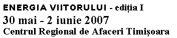 Text Box: ENERGIA VIITORULUI - editia I
30 mai - 2 iunie 2007
Centrul Regional de Afaceri Timisoara
