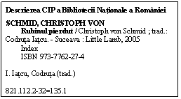 Text Box: Descrierea CIP a Bibliotecii Nationale a Romniei
SCHMID, CHRISTOPH VON
        Rubinul pierdut / Christoph von Schmid ; trad.: Codruta Iatcu. - Suceava : Little Lamb, 2005
        Index
        ISBN 973-7762-27-4

I. Iatcu, Codruta (trad.)

821.112.2-32=135.1
