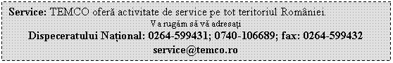 Text Box: Service: TEMCO ofera activitate de service pe tot teritoriul Romniei.
Va rugam sa va adresati
Dispeceratului National: 0264-599431; 0740-106689; fax: 0264-599432
service@temco.ro
