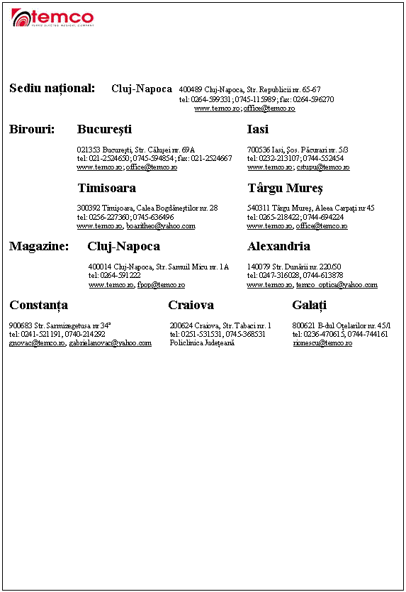 Text Box: 




Sediu national: Cluj-Napoca 400489 Cluj-Napoca, Str. Republicii nr. 65-67
 tel: 0264-599331; 0745-115989; fax: 0264-596270
 www.temco.ro; office@temco.ro

Birouri: Bucuresti Iasi 

 021353 Bucuresti, Str. Calusei nr. 69A 700536 Iasi, sos. Pacurari nr. 5/3 
 tel: 021-2524650; 0745-594854; fax: 021-2524667 tel: 0232-213107; 0744-552454
 www.temco.ro; office@temco.ro www.temco.ro; cstupu@temco.ro

 Timisoara Trgu Mures 

 300392 Timisoara, Calea Bogdanestilor nr. 28 540311 Trgu Mures, Aleea Carpati nr 45
 tel: 0256-227360; 0745-636496 tel: 0265-218422; 0744-694224
 www.temco.ro, boaritheo@yahoo.com www.temco.ro, office@temco.ro 

Magazine: Cluj-Napoca Alexandria

 400014 Cluj-Napoca, Str. Samuil Micu nr. 1A 140079 Str. Dunarii nr. 220/50
 tel: 0264-591222 tel: 0247-316028, 0744-613878
 www.temco.ro, fpop@temco.ro www.temco.ro, temco_optica@yahoo.com

Constanta Craiova Galati

900683 Str. Sarmizegetusa nr 34 200624 Craiova, Str. Tabaci nr. 1 800621 B-dul Otelarilor nr. 45/1
tel: 0241-521191, 0740-214292 tel: 0251-531531, 0745-368531 tel: 0236-470615, 0744-744161
gnovac@temco.ro, gabrielanovac@yahoo.com Policlinica Judeteana rionescu@temco.ro 


















