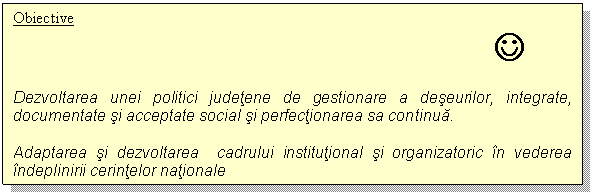 Text Box: Obiective
 J
Dezvoltarea unei politici judetene de gestionare a deseurilor, integrate, documentate si acceptate social si perfectionarea sa continua. 
Adaptarea si dezvoltarea cadrului institutional si organizatoric in vederea indeplinirii cerintelor nationale

