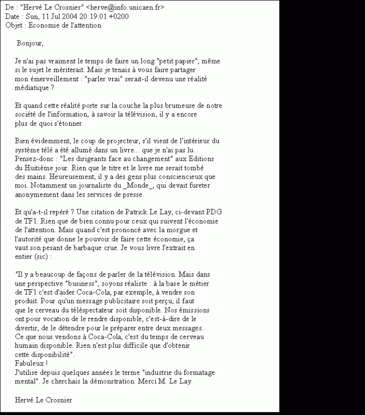 Text Box: De : 'Herv Le Crosnier' <herve@info.unicaen.fr> 
Date : Sun, 11 Jul 2004 20:19:01 +0200 
Objet : Economie de l'attention 

 Bonjour, 

 Je n'ai pas vraiment le temps de faire un long 'petit papier', même 
 si le sujet le mriterait. Mais je tenais à vous faire partager 
 mon merveillement : 'parler vrai' serait-il devenu une ralit 
 mdiatique ? 

 Et quand cette ralit porte sur la couche la plus brumeuse de notre 
 socit de l'information, à savoir la tlvision, il y a encore 
 plus de quoi s'tonner. 

 Bien videmment, le coup de projecteur, s'il vient de l'intrieur du 
 système tl a t allum dans un livre que je n'ai pas lu. 
 Pensez-donc : 'Les dirigeants face au changement' aux Editions 
 du Huitième jour. Rien que le titre et le livre me serait tomb 
 des mains. Heureusement, il y a des gens plus consciencieux que 
 moi. Notamment un journaliste du _Monde_, qui devait fureter 
 anonymement dans les services de presse. 

 Et qu'a-t-il repr ? Une citation de Patrick Le Lay, ci-devant PDG 
 de TF1. Rien que de bien connu pour ceux qui suivent l'conomie 
 de l'attention. Mais quand c'est prononc avec la morgue et 
 l'autorit que donne le pouvoir de faire cette conomie, a 
 vaut son pesant de barbaque crue. Je vous livre l'extrait en 
 entier (sic) : 

 'Il y a beaucoup de faons de parler de la tlvision. Mais dans 
 une perspective 'business', soyons raliste : à la base le mtier 
 de TF1 c'est d'aider Coca-Cola, par exemple, à vendre son 
 produit. Pour qu'un message publicitaire soit peru, il faut 
 que le cerveau du tlspectateur soit disponible. Nos missions 
 ont pour vocation de le rendre disponible, c'est-à-dire de le 
 divertir, de le dtendre pour le prparer entre deux messages. 
 Ce que nous vendons à Coca-Cola, c'est du temps de cerveau 
 humain disponible. Rien n'est plus difficile que d'obtenir 
 cette disponibilit'. 
 Fabuleux ! 
 J'utilise depuis quelques annes le terme 'industrie du formatage 
 mental'. Je cherchais la dmonstration. Merci M. Le Lay. 

 Herv Le Crosnier
