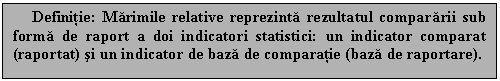 Text Box: Definitie: Marimile relative reprezinta rezultatul compararii sub forma de raport a doi indicatori statistici: un indicator comparat (raportat) si un indicator de baza de comparatie (baza de raportare).

