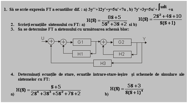 Text Box: 1. Sa se scrie expresia FT a ecuatiilor dif. : a) 3y''+12y'+y=5u'+7u , b) 7y'+3y=5u'+ +u
2. Scrieti ecuatiile sistemului cu FT: a) si b) 
3. Sa se determine FT a sistemului cu urmatoarea schema bloc:

 

4. Determinati ecuatile de stare, ecuatile intrare-stare-iesire si schemele de simulare ale sistemelor cu FT:
a) b) 
