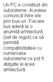 Text Box: Un PC e constituit din subsisteme. Acestea comunica ntre ele prin bus-uri. Fiecare bus adera la o anumita arhitectura (set de reguli) ca sa permita compatibilitatea cu numeroase subsisteme ce pot fi atasate la acea arhitectura. 