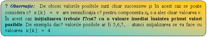 Flowchart: Alternate Process: ☺Observatie: De obicei valorile posibile sunt chiar successive si n acest caz se poate considera cǎ x[k] = v are semnificatia cǎ pentru componenta xk s-a ales chiar valoarea v. n acest caz initializarea trebuie fǎcutǎ cu o valoare imediat naintea primei valori posibile. De exemplu dacǎ valorile posibile ar fi 5,6,7,. atunci initializarea se va face cu valoarea x[k] = 4