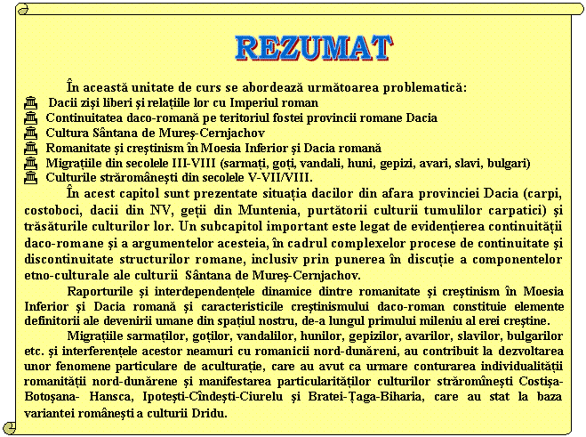 Vertical Scroll: 

n aceasta unitate de curs se abordeaza urmatoarea problematica:
G Dacii zisi liberi si relatiile lor cu Imperiul roman
G Continuitatea daco-romana pe teritoriul fostei provincii romane Dacia 
G Cultura Sntana de Mures-Cernjachov
G Romanitate si crestinism n Moesia Inferior si Dacia romana
G Migratiile din secolele III-VIII (sarmati, goti, vandali, huni, gepizi, avari, slavi, bulgari) 
G Culturile straromnesti din secolele V-VII/VIII.
 n acest capitol sunt prezentate situatia dacilor din afara provinciei Dacia (carpi, costoboci, dacii din NV, getii din Muntenia, purtatorii culturii tumulilor carpatici) si trasaturile culturilor lor. Un subcapitol important este legat de evidentierea continuitatii daco-romane si a argumentelor acesteia, n cadrul complexelor procese de continuitate si discontinuitate structurilor romane, inclusiv prin punerea n discutie a componentelor etno-culturale ale culturii Sntana de Mures-Cernjachov. 
Raporturile si interdependentele dinamice dintre romanitate si crestinism n Moesia Inferior si Dacia romana si caracteristicile crestinismului daco-roman constituie elemente definitorii ale devenirii umane din spatiul nostru, de-a lungul primului mileniu al erei crestine.
 Migratiile sarmatilor, gotilor, vandalilor, hunilor, gepizilor, avarilor, slavilor, bulgarilor etc. si interferentele acestor neamuri cu romanicii nord-dunareni, au contribuit la dezvoltarea unor fenomene particulare de aculturatie, care au avut ca urmare conturarea individualitatii romanitatii nord-dunarene si manifestarea particularitatilor culturilor straromnesti Costisa-Botosana- Hansca, Ipotesti-Cndesti-Ciurelu si Bratei-Ţaga-Biharia, care au stat la baza variantei romnesti a culturii Dridu.
