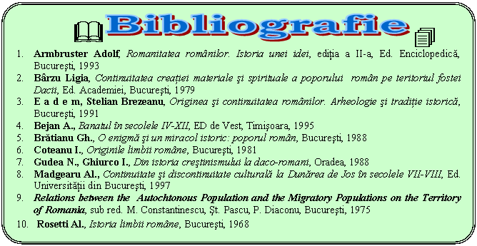 Rounded Rectangle: & .
1. Armbruster Adolf, Romanitatea romnilor. Istoria unei idei, editia a II-a, Ed. Enciclopedica, Bucuresti, 1993
2. Brzu Ligia, Continuitatea creatiei materiale si spirituale a poporului romn pe teritoriul fostei Dacii, Ed. Academiei, Bucuresti, 1979
3. E a d e m, Stelian Brezeanu, Originea si continuitatea romnilor. Arheologie si traditie istorica, Bucuresti, 1991
4. Bejan A., Banatul n secolele IV-XII, ED de Vest, Timisoara, 1995
5. Bratianu Gh., O enigma si un miracol istoric: poporul romn, Bucuresti, 1988
6. Coteanu I., Originile limbii romne, Bucuresti, 1981
7. Gudea N., Ghiurco I., Din istoria crestinismului la daco-romani, Oradea, 1988
8. Madgearu Al., Continuitate si discontinuitate culturala la Dunarea de Jos n secolele VII-VIII, Ed. Universitatii din Bucuresti, 1997
9. Relations between the Autochtonous Population and the Migratory Populations on the Territory of Romania, sub red. M. Constantinescu, st. Pascu, P. Diaconu, Bucuresti, 1975
10. Rosetti Al., Istoria limbii romne, Bucuresti, 1968
