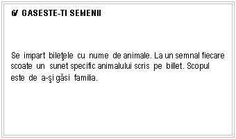 Text Box: 6/ GASESTE-TI SEMENII



Se impart biletele cu nume de animale. La un semnal fiecare scoate un sunet specific animalului scris pe billet. Scopul este de a-si gasi familia.
