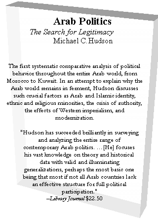 Text Box: Arab Politics
 The Search for Legitimacy
 Michael C.Hudson


The first systematic comparative analysis of political behavior throughout the entire Arab world, from Morocco to Kuwait. In an attempt to explain why the Arab world remains in ferment, Hudson discusses such crucial factors as Arab and Islamic identity, ethnic and religious minorities, the crisis of authority, the effects of Western imperialism, and modernization.

"Hudson has succeeded brilliantly in surveying and analyzing the entire range of contemporary Arab politics. .[He] focuses his vast knowledge on theory and historical data with valid and illuminating generalizations, perhaps the most basic one being that most if not all Arab countries lack an effective structure for full political participation."
-Library Journal $22.50
