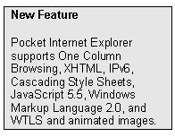 Text Box: New Feature
Pocket Internet Explorer  supports One Column Browsing, XHTML, IPv6, Cascading Style Sheets, JavaScript 5.5, Windows Markup Language 2.0, and WTLS and animated images.
