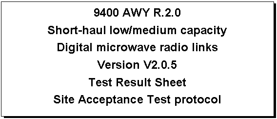Text Box: 9400 AWY R.2.0
Short-haul low/medium capacity
Digital microwave radio links
Version V2.0.5
Test Result Sheet
Site Acceptance Test protocol

