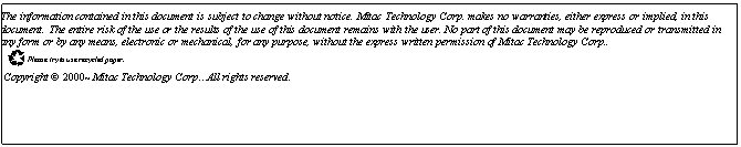 Text Box: The information contained in this document is subject to change without notice. Mitac Technology Corp. makes no warranties, either express or implied, in this document. The entire risk of the use or the results of the use of this document remains with the user. No part of this document may be reproduced or transmitted in any form or by any means, electronic or mechanical, for any purpose, without the express written permission of Mitac Technology Corp..
 Please try to use recycled paper.
 Copyright  2000~ Mitac Technology Corp.. All rights reserved.


