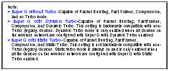 Text Box: Note:
> Super G without Turbo -Capable of Packet Bursting, Fast Frames, Compression, and no Turbo mode.
> Super G with Dynamic Turbo-Capable of Packet Bursting, FastFrames, Compression, and Dynamic Turbo. This setting is backwards compatible with non-Turbo (legacy) devices. Dynamic Turbo mode is only enabled when all devices on the wireless network are configured with Super G with Dynamic Turbo enabled.
> Super G with Static Turbo- Capable of Packet Bursting, FastFrames, Compression, and Static Turbo. This setting is not backwards compatible with non-Turbo (legacy) devices. Static turbo mode is always on and is only enabled when all the devices on the wireless network are configured with Super G with Static Turbo enabled.
