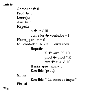Text Box: Inicio
Contador  0
Prod  1
Leer (n)
Aux  n
Repetir
n  n / 10
contador  contador + 1
Hasta_que n = 0
Si contador % 2 = 0 entonces
Repetir
X  aux % 10
prod  prod * X
aux  aux / 10
Hasta_que aux = 0
Escribir (prod)
Si_no
Escribir ('La suma es impar')
Fin_si
Fin 
