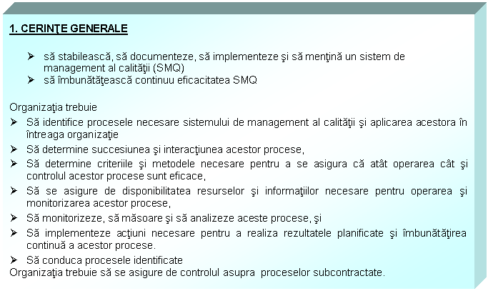 Text Box: 1. CERINTE GENERALE

 sa stabileasca, sa documenteze, sa implementeze si sa mentina un sistem de management al calitatii (SMQ)
 sa imbunatateasca continuu eficacitatea SMQ

Organizatia trebuie
 Sa identifice procesele necesare sistemului de management al calitatii si aplicarea acestora in intreaga organizatie 
 Sa determine succesiunea si interactiunea acestor procese,
 Sa determine criteriile si metodele necesare pentru a se asigura ca atat operarea cat si controlul acestor procese sunt eficace,
 Sa se asigure de disponibilitatea resurselor si informatiilor necesare pentru operarea si monitorizarea acestor procese,
 Sa monitorizeze, sa masoare si sa analizeze aceste procese, si
 Sa implementeze actiuni necesare pentru a realiza rezultatele planificate si imbunatatirea continua a acestor procese.
 Sa conduca procesele identificate
Organizatia trebuie sa se asigure de controlul asupra proceselor subcontractate.
