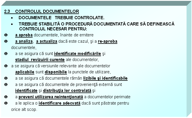 Text Box: 2.3 CONTROLUL DOCUMENTELOR
 DOCUMENTELE TREBUIE CONTROLATE. 
 TREBUIE STABILITA O PROCEDURA DOCUMENTATA CARE SA DEFINEASCA CONTROLUL NECESAR PENTRU:
a a aproba documentele, inainte de emitere
a a analiza, a actualiza daca este cazul, si a re-aproba 
 documentele,
a a se asigura ca sunt identificate modificarile si 
 stadiul revizuirii curente ale documentelor,
a a se asigura ca versiunile relevante ale documentelor 
 aplicabile sunt disponibile la punctele de utilizare,
a a se asigura ca documentele raman lizibile si identificabile 
a a se asigura ca documentele de provenienta externa sunt 
 identificate si distributia lor controlata si
a a preveni utilizarea neintentionata a documentelor perimate 
a a le aplica o identificare adecvata daca sunt pastrate pentru 
 orice alt scop.

