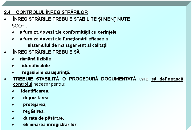 Text Box: 2.4 CONTROLUL INREGISTRARILOR
 INREGISTRARILE TREBUIE STABILITE SI MENTINUTE 
SCOP : 
n a furniza dovezi ale conformitatii cu cerintele
n a furniza dovezi ale functionarii eficace a 
 sistemului de management al calitatii
 INREGISTRARILE TREBUIE SA 
n ramana lizibile, 
n identificabile 
n regasibile cu usurinta. 
 TREBUIE STABILITA O PROCEDURA DOCUMENTATA care sa defineasca controlul necesar pentru:
n identificarea, 
n depozitarea, 
n protejarea, 
n regasirea, 
n durata de pastrare, 
n eliminarea inregistrarilor.



