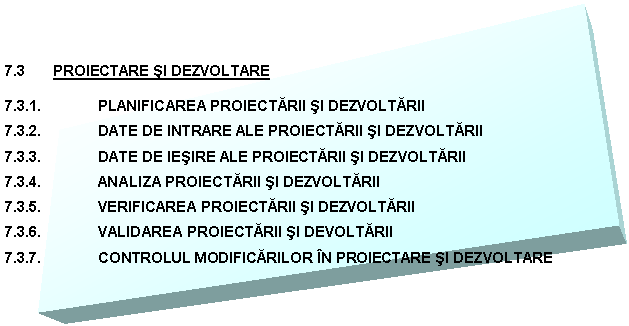 Text Box: 7.3 PROIECTARE SI DEZVOLTARE

7.3.1. PLANIFICAREA PROIECTARII SI DEZVOLTARII
7.3.2. DATE DE INTRARE ALE PROIECTARII SI DEZVOLTARII
7.3.3. DATE DE IESIRE ALE PROIECTARII SI DEZVOLTARII
7.3.4. ANALIZA PROIECTARII SI DEZVOLTARII
7.3.5. VERIFICAREA PROIECTARII SI DEZVOLTARII
7.3.6. VALIDAREA PROIECTARII SI DEVOLTARII
7.3.7. CONTROLUL MODIFICARILOR IN PROIECTARE SI DEZVOLTARE
