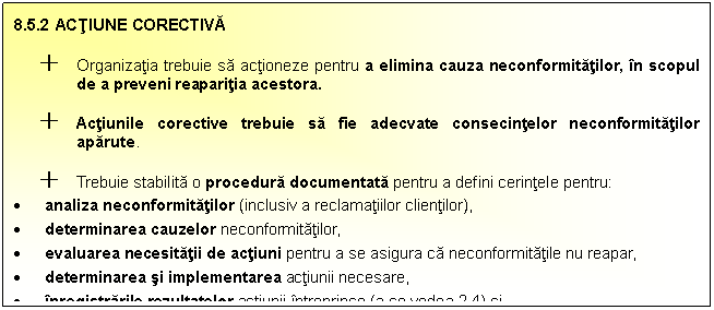 Text Box: 8.5.2 ACTIUNE CORECTIVA
+ Organizatia trebuie sa actioneze pentru a elimina cauza neconformitatilor, in scopul de a preveni reaparitia acestora. 
+ Actiunile corective trebuie sa fie adecvate consecintelor neconformitatilor aparute.
+ Trebuie stabilita o procedura documentata pentru a defini cerintele pentru:
 analiza neconformitatilor (inclusiv a reclamatiilor clientilor),
 determinarea cauzelor neconformitatilor,
 evaluarea necesitatii de actiuni pentru a se asigura ca neconformitatile nu reapar,
 determinarea si implementarea actiunii necesare,
 inregistrarile rezultatelor actiunii intreprinse (a se vedea 2.4) si
 analiza aciunii corective [ntreprinse.

