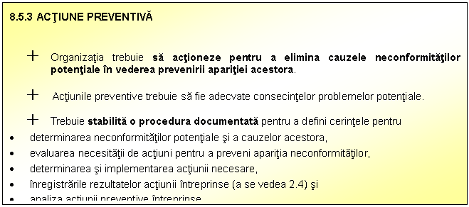 Text Box: 8.5.3 ACTIUNE PREVENTIVA

+ Organizatia trebuie sa actioneze pentru a elimina cauzele neconformitatilor potentiale in vederea prevenirii aparitiei acestora.
+ Actiunile preventive trebuie sa fie adecvate consecintelor problemelor potentiale.
+ Trebuie stabilita o procedura documentata pentru a defini cerintele pentru
 determinarea neconformitatilor potentiale si a cauzelor acestora,
 evaluarea necesitatii de actiuni pentru a preveni aparitia neconformitatilor,
 determinarea si implementarea actiunii necesare,
 inregistrarile rezultatelor actiunii intreprinse (a se vedea 2.4) si
 analiza actiunii preventive intreprinse.

