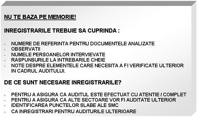 Text Box: NU TE BAZA PE MEMORIE!

INREGISTRARILE TREBUIE SA CUPRINDA :

- NUMERE DE REFERINTA PENTRU DOCUMENTELE ANALIZATE
- OBSERVATII
- NUMELE PERSOANELOR INTERVIEVATE
- RASPUNSURILE LA INTREBARILE CHEIE
- NOTE DESPRE ELEMENTELE CARE NECESITA A FI VERIFICATE ULTERIOR IN CADRUL AUDITULUI.

DE CE SUNT NECESARE INREGISTRARILE?

- PENTRU A ASIGURA CA AUDITUL ESTE EFECTUAT CU ATENTIE / COMPLET
- PENTRU A ASIGURA CA ALTE SECTOARE VOR FI AUDITATE ULTERIOR
- IDENTIFICAREA PUNCTELOR SLABE ALE SMC
- CA INREGISTRARI PENTRU AUDITURILE ULTERIOARE
