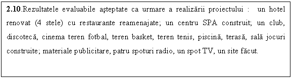 Text Box: 2.10.Rezultatele evaluabile asteptate ca urmare a realizarii proiectului : un hotel renovat (4 stele) cu restaurante reamenajate; un centru SPA construit; un club, discoteca, cinema teren fotbal, teren basket, teren tenis, piscina, terasa, sala jocuri construite; materiale publicitare, patru spoturi radio, un spot TV, un site facut.

