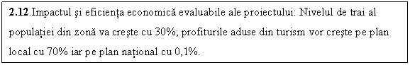 Text Box: 2.12.Impactul si eficienta economica evaluabile ale proiectului: Nivelul de trai al populatiei din zona va creste cu 30%; profiturile aduse din turism vor creste pe plan local cu 70% iar pe plan national cu 0,1%.
 Profiturile rezultate de pe urma acestui proiect vor creste pe plan local cu 45 % si la nivel national cu 0,1%.
