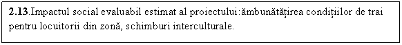 Text Box: 2.13.Impactul social evaluabil estimat al proiectului:ambunatatirea conditiilor de trai pentru locuitorii din zona, schimburi interculturale.
