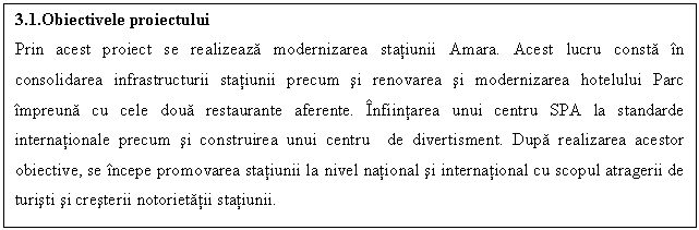Text Box: 3.1.Obiectivele proiectului
Prin acest proiect se realizeaza modernizarea statiunii Amara. Acest lucru consta n consolidarea infrastructurii statiunii precum si renovarea si modernizarea hotelului Parc mpreuna cu cele doua restaurante aferente. nfiintarea unui centru SPA la standarde internationale precum si construirea unui centru de divertisment. Dupa realizarea acestor obiective, se ncepe promovarea statiunii la nivel national si international cu scopul atragerii de turisti si cresterii notorietatii statiunii.

