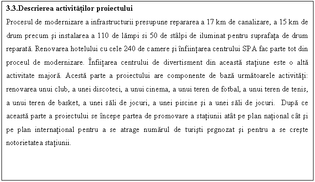 Text Box: 3.3.Descrierea activitatilor proiectului
Procesul de modernizare a infrastructurii presupune repararea a 17 km de canalizare, a 15 km de drum precum si instalarea a 110 de lampi si 50 de stlpi de iluminat pentru suprafata de drum reparata. Renovarea hotelului cu cele 240 de camere si nfiintarea centrului SPA fac parte tot din proceul de modernizare. nfiitarea centrului de divertisment din aceasta statiune este o alta activitate majora. Acesta parte a proiectului are componente de baza urmatoarele activitati: renovarea unui club, a unei discoteci, a unui cinema, a unui teren de fotbal, a unui teren de tenis, a unui teren de basket, a unei sali de jocuri, a unei piscine si a unei sali de jocuri. Dupa ce aceasta parte a proiectului se ncepe partea de promovare a statiunii att pe plan national ct si pe plan international pentru a se atrage numarul de turisti prgnozat si pentru a se creste notorietatea statiunii.


