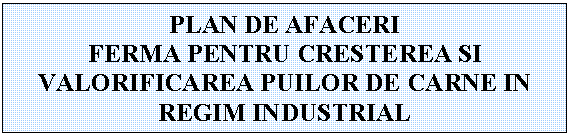 Text Box: PLAN DE AFACERI
FERMA PENTRU CRESTEREA SI VALORIFICAREA PUILOR DE CARNE IN REGIM INDUSTRIAL
