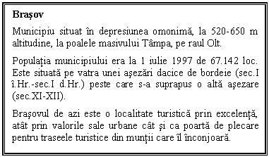 Text Box: Brasov
Municipiu situat in depresiunea omonima, la 520-650 m altitudine, la poalele masivului Tampa, pe raul Olt.
Populatia municipiului era la 1 iulie 1997 de 67.142 loc. Este situata pe vatra unei asezari dacice de bordeie (sec.I i.Hr.-sec.I d.Hr.) peste care s-a suprapus o alta asezare (sec.XI-XII). 
Brasovul de azi este o localitate turistica prin excelenta, atat prin valorile sale urbane cat si ca poarta de plecare pentru traseele turistice din muntii care il inconjoara.

