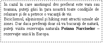 Text Box: In cazul in care anotimpul dvs preferat este vara sau toamna, puteti gasi in tara noastra toate conditiile de relaxare si de a petrece o vacanta de vis.
Biciclismul, alpinismul si hiking sunt atractii uzuale ale zonei. Dar daca preferati doar sa va bucurati de natura, puteti vizita rezervatia naturala Poiana Narciselor - rezervatie unica in Europa.
