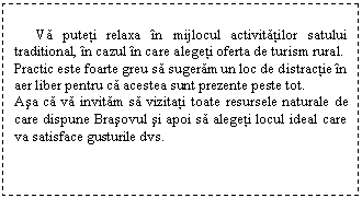 Text Box: Va puteti relaxa in mijlocul activitatilor satului traditional, in cazul in care alegeti oferta de turism rural.
Practic este foarte greu sa sugeram un loc de distractie in aer liber pentru ca acestea sunt prezente peste tot. 
Asa ca va invitam sa vizitati toate resursele naturale de care dispune Brasovul si apoi sa alegeti locul ideal care va satisface gusturile dvs.
