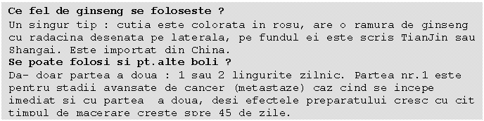 Text Box: Ce fel de ginseng se foloseste ?
Un singur tip : cutia este colorata in rosu, are o ramura de ginseng cu radacina desenata pe laterala, pe fundul ei este scris TianJin sau Shangai. Este importat din China.
Se poate folosi si pt.alte boli ?
Da- doar partea a doua : 1 sau 2 lingurite zilnic. Partea nr.1 este pentru stadii avansate de cancer (metastaze) caz cind se incepe imediat si cu partea a doua, desi efectele preparatului cresc cu cit timpul de macerare creste spre 45 de zile.
