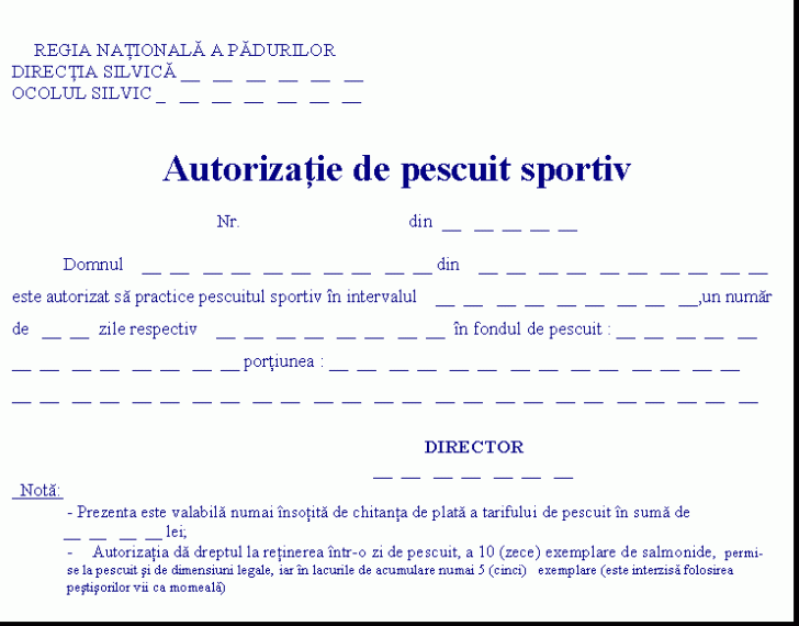 Text Box: REGIA NAheight=570.25033647376 4;IONALheight=570.25033647376 8; A Pheight=570.25033647376 8;DURILOR
DIRECheight=570.25033647376 4;IA SILVICheight=570.25033647376 8; __ __ __ __ __ __
OCOLUL SILVIC _ __ __ __ __ __ __


Autorizatie de pescuit sportiv

Nr. din __ __ __ __ __
 
 Domnul __ __ __ __ __ __ __ __ __ __ din __ __ __ __ __ __ __ __ __ __
este autorizat sa practice pescuitul sportiv n intervalul __ __ __ __ __ __ __ __ __,un numar de __ __ zile respectiv __ __ __ __ __ __ __ __ n fondul de pescuit : __ __ __ __ __ 
__ __ __ __ __ __ __ __ portiunea : __ __ __ __ __ __ __ __ __ __ __ __ __ __ __ __ __ __ __ __ __ __ __ __ __ __ __ __ __ __ __ __ __ __ __ __ __ __ __ 

 DIRECTOR
 __ __ __ __ __ __ __ 
 Nota: 
 - Prezenta este valabila numai nsotita de chitanta de plata a tarifului de pescuit n suma de 
__ __ __ __ lei;
- Autorizatia da dreptul la retinerea ntr-o zi de pescuit, a 10 (zece) exemplare de salmonide, permi- 
se la pescuit si de dimensiuni legale, iar n lacurile de acumulare numai height=570.25033647376  (cinci) exemplare (este interzisa folosirea pestisorilor vii ca momeala)
 

