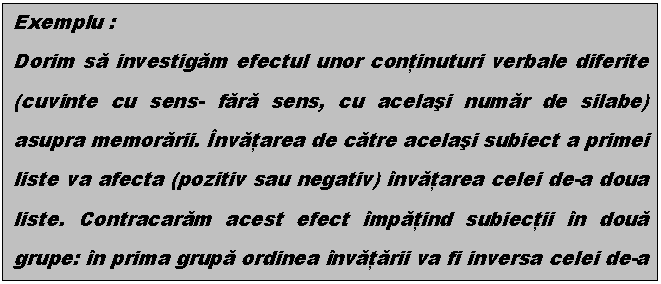 Text Box: Exemplu :
Dorim sa investigam efectul unor continuturi verbale diferite (cuvinte cu sens- fara sens, cu acelasi numar de silabe) asupra memorarii. nvatarea de catre acelasi subiect a primei liste va afecta (pozitiv sau negativ) nvatarea celei de-a doua liste. Contracaram acest efect mpatind subiectii n doua grupe: n prima grupa ordinea nvatarii va fi inversa celei de-a doua grupe. Se face media subiectilor pe tipuri de material, cu sens si fara sens. Testul de semnificatie a diferentei dintre cele doua medii va infirma sau confirma ipoteza enuntata. 

