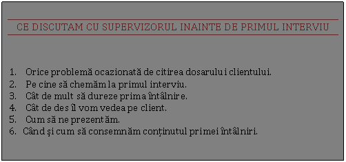 Text Box: CE DISCUTAM CU SUPERVIZORUL INAINTE DE PRIMUL INTERVIU

1. Orice problema ocazionata de citirea dosarului clientului.
2. Pe cine sa chemam la primul interviu.
3. Cat de mult sa dureze prima intalnire.
4. Cat de des il vom vedea pe client.
5. Cum sa ne prezentam.
6. Cand si cum sa consemnam continutul primei intalniri.
