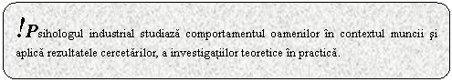 Rounded Rectangle: !Psihologul industrial studiaza comportamentul oamenilor n contextul muncii si aplica rezultatele cercetarilor, a investigatiilor teoretice n practica.
