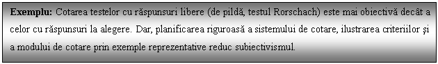 Text Box: Exemplu: Cotarea testelor cu raspunsuri libere (de pilda, testul Rorschach) este mai obiectiva dect a celor cu raspunsuri la alegere. Dar, planificarea riguroasa a sistemului de cotare, ilustrarea criteriilor si a modului de cotare prin exemple reprezentative reduc subiectivismul.